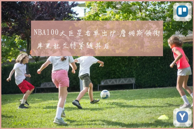NBA100大巨星名单出炉 詹姆斯领衔 库里杜兰特紧随其后