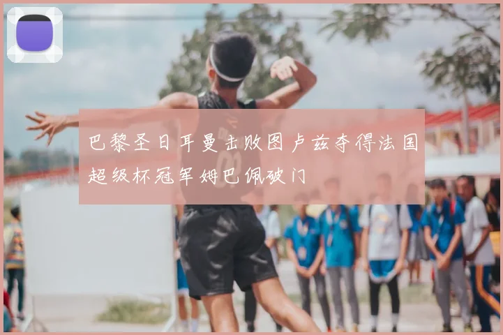 巴黎圣日耳曼击败图卢兹夺得法国超级杯冠军姆巴佩破门