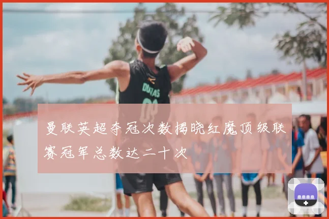 曼联英超夺冠次数揭晓红魔顶级联赛冠军总数达二十次