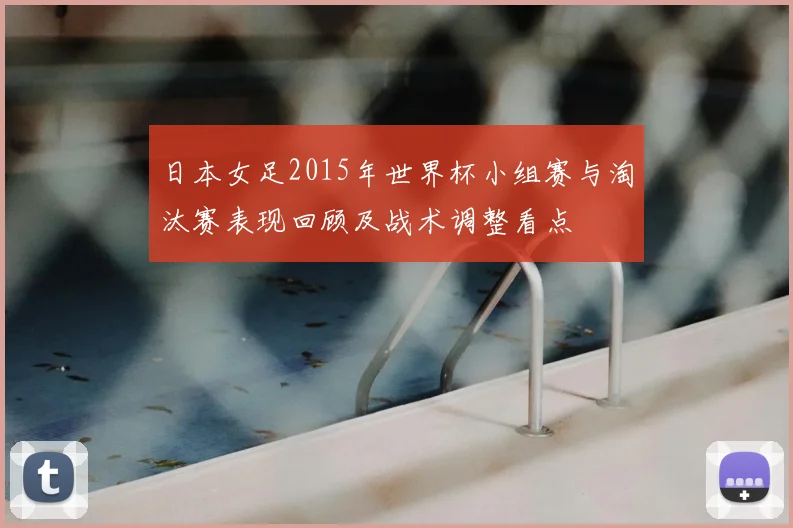 日本女足2015年世界杯小组赛与淘汰赛表现回顾及战术调整看点
