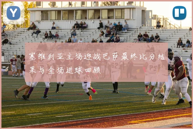 塞维利亚主场迎战巴萨最终比分结果与全场进球回顾