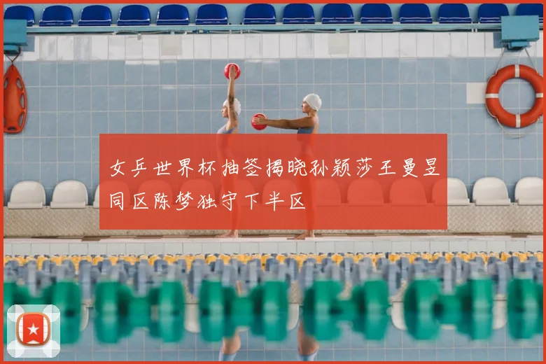 女乒世界杯抽签揭晓孙颖莎王曼昱同区陈梦独守下半区