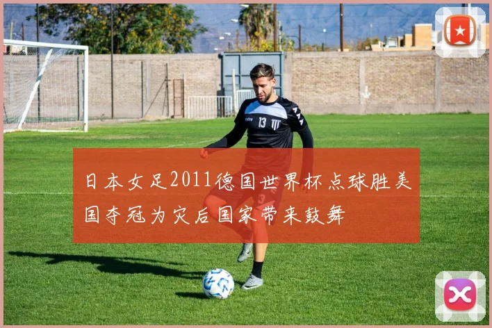 日本女足2011德国世界杯点球胜美国夺冠为灾后国家带来鼓舞