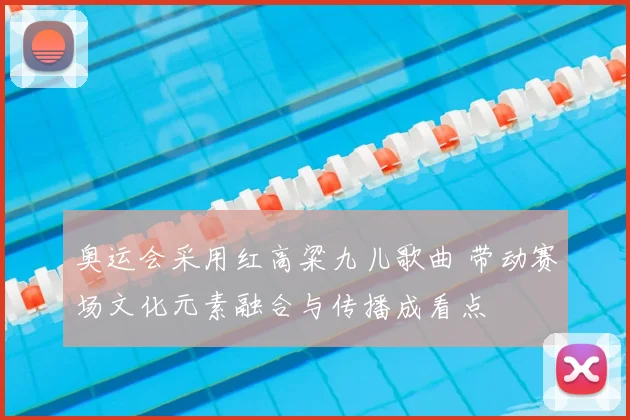 奥运会采用红高粱九儿歌曲 带动赛场文化元素融合与传播成看点