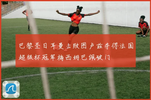 巴黎圣日耳曼击败图卢兹夺得法国超级杯冠军梅西姆巴佩破门