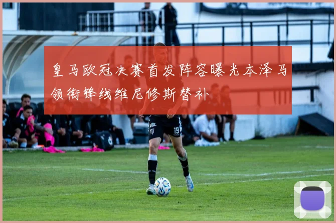 皇马欧冠决赛首发阵容曝光本泽马领衔锋线维尼修斯替补