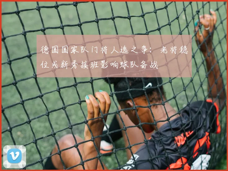 德国国家队门将人选之争：老将稳位或新秀接班影响球队备战