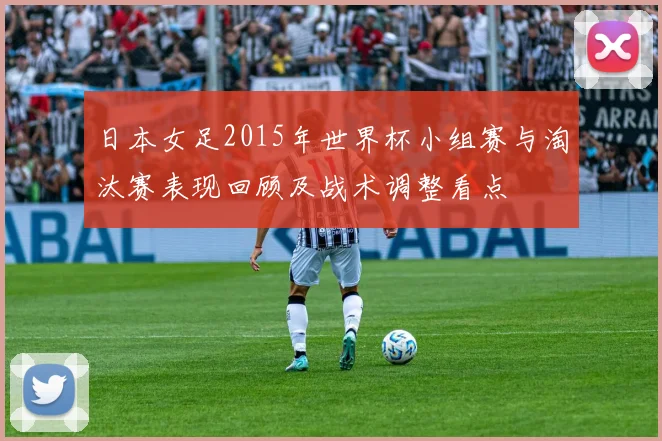 日本女足2015年世界杯小组赛与淘汰赛表现回顾及战术调整看点