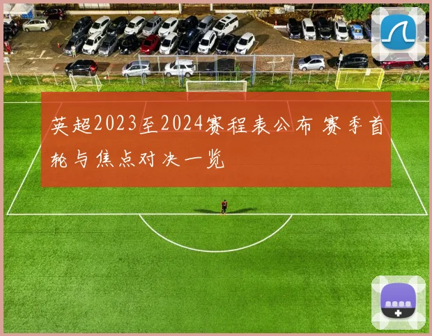 英超2023至2024赛程表公布 赛季首轮与焦点对决一览