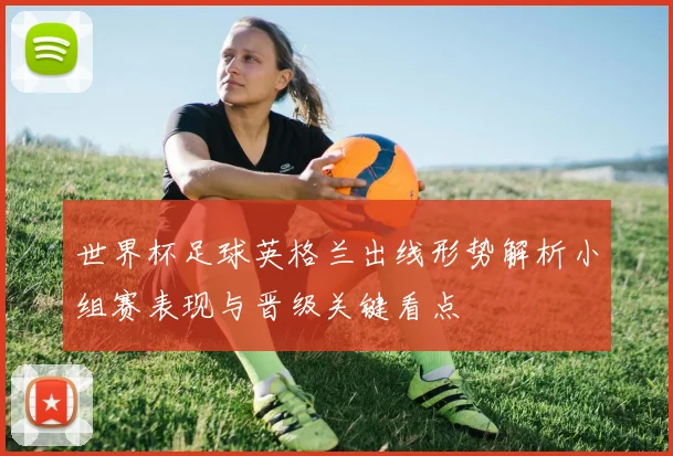 世界杯足球英格兰出线形势解析小组赛表现与晋级关键看点