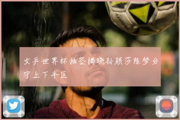 女乒世界杯抽签揭晓孙颖莎陈梦分守上下半区