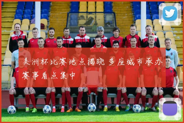 美洲杯比赛地点揭晓 多座城市承办赛事看点集中