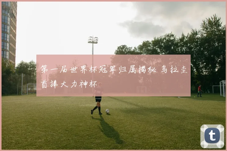 第一届世界杯冠军归属揭秘 乌拉圭首捧大力神杯