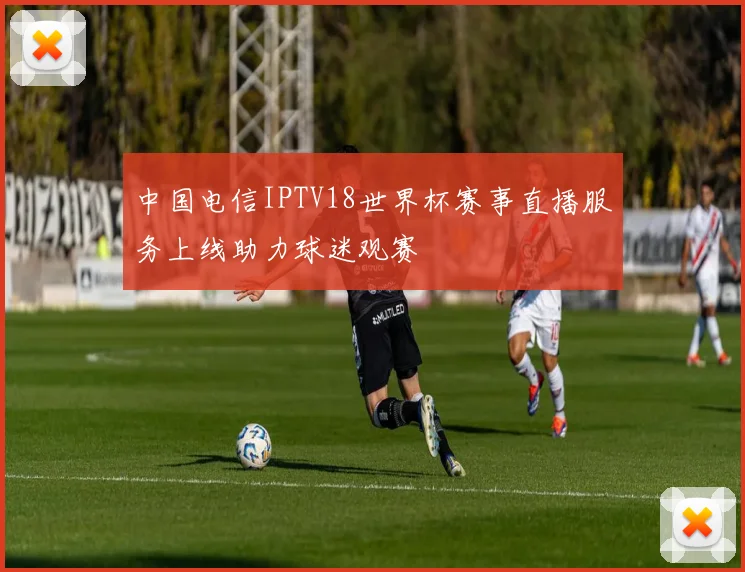 中国电信IPTV18世界杯赛事直播服务上线助力球迷观赛