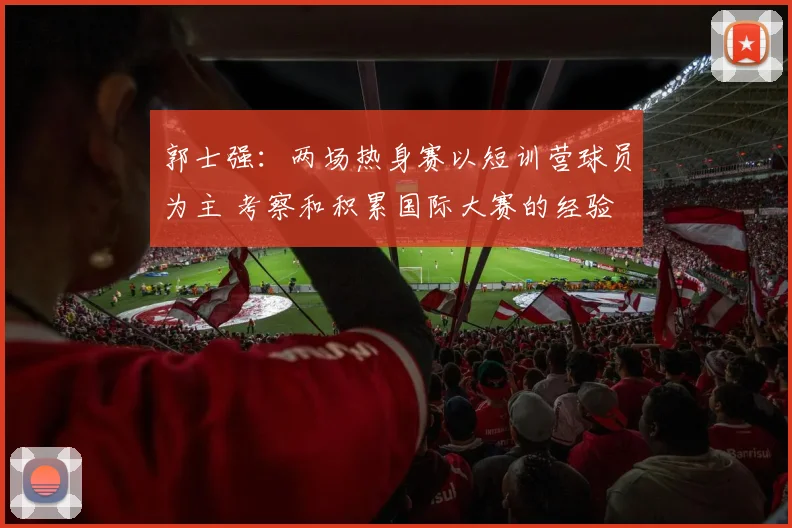 郭士强:两场热身赛以短训营球员为主 考察和积累国际大赛的经验