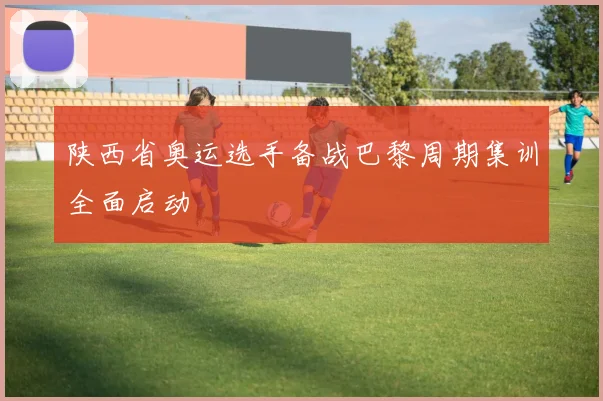 陕西省奥运选手备战巴黎周期集训全面启动