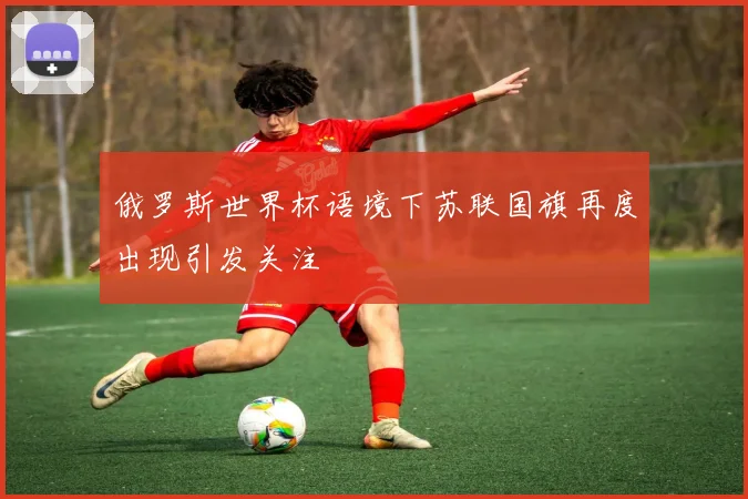俄罗斯世界杯语境下苏联国旗再度出现引发关注