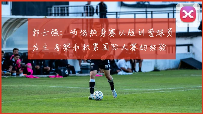 郭士强：两场热身赛以短训营球员为主 考察和积累国际大赛的经验